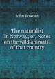 The naturalist in Norway; or, Notes on the wild animals . of that country, John Bowden 