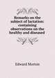 Remarks on the subject of lactation: containing observations on the healthy and diseased ., Edward Morton 