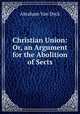 Christian Union: Or, an Argument for the Abolition of Sects, Abraham van Dyck 