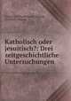 Katholisch oder jesuitisch?: Drei zeitgeschichtliche Untersuchungen, Friedrich Wilhelm Franz Nippold , Friedrich Nippold 