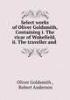 Select works of Oliver Goldsmith, Containing i. The vicar of Wakefield, ii. The traveller and ., Oliver Goldsmith , Robert Anderson 