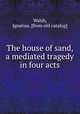 The house of sand, a mediated tragedy in four acts, Walsh, Ignatius. [from old catalog] 