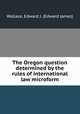 The Oregon question determined by the rules of international law microform, Wallace, Edward J. (Edward James) 