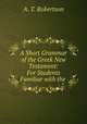 A Short Grammar of the Greek New Testament: For Students Familiar with the ., A. T. Robertson 