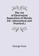The Art of Electrolytic Separation of Metals, Etc: (theoretical and Practical.), George Gore 
