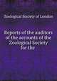 Reports of the auditors of the accounts of the Zoological Society for the ., Zoological Society of London 