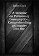 A Treatise on Pulmonary Consumption: Comprehending an Inquiry Into the ., James Clark 