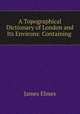 A Topographical Dictionary of London and Its Environs: Containing ., James Elmes 