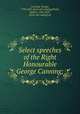 Select speeches of the Right Honourable George Canning;, Canning, George, 1770-1827. [from old catalog],Walsh, Robert, 1784-1859, [from old catalog] ed 