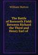 The Battle of Bosworth Field: Between Richard the Third and Henry Earl of ., William Hutton 