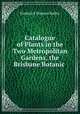 Catalogue of Plants in the Two Metropolitan Gardens, the Brisbane Botanic ., Frederick Manson Bailey 