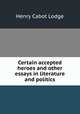 Certain accepted heroes and other essays in literature and politics, Henry Cabot Lodge 
