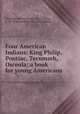 Four American Indians: King Philip, Pontiac, Tecumseh, Osceola; a book for young Americans, Whitney, Edson Leone, 1861-,Perry, F. M. (Frances Melville), joint author 