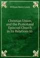 Christian Union, and the Protestand Episcopl Church in Its Relations to ., William Henry Lewis 