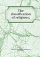 The classification of religions;, Ward, Duren J. H. (Duren James Henderson), 1851-1942 