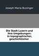 Die Stadt Luzern und ihre Umgebungen: in topographischer, geschichtlicher ., Joseph Maria Businger 