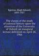 The claims of the study of colonial history upon the attention of the University of Oxford; an inaugural lecture delivered on April 28, 1906, Egerton, Hugh Edward, 1855-1927 