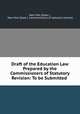 Draft of the Education Law Prepared by the Commissioners of Statutory Revision: To be Submitted ., New York (State )., New York (State ). Commissioners of statutory revision 