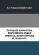 Colloquia anatomica, physiologica atque chemica, quaestionibus et responsis ., Archibald Robertson 