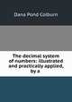 The decimal system of numbers: illustrated and practically applied, by a ., Dana Pond Colburn 