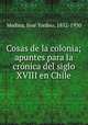 Cosas de la colonia; apuntes para la cro?nica del siglo XVIII en Chile, Jose Toribio Medina 
