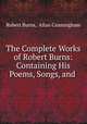 The Complete Works of Robert Burns: Containing His Poems, Songs, and ., Robert Burns, Allan Cunningham 