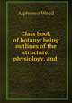 Class book of botany: being outlines of the structure, physiology, and ., Alphonso Wood 