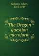 The Oregon question microform, Gallatin, Albert, 1761-1849 