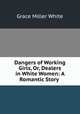 Dangers of Working Girls, Or, Dealers in White Women: A Romantic Story ., Grace Miller White 