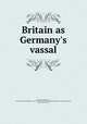Britain as Germany`s vassal, Bernhardi, Friedrich von, 1849-1930,Prussia (Kingdom). Armee. Grosser Generalstab. Kriegsgeschichtliche Abteilung II,Barker, J. Ellis, 1870-1948, tr 
