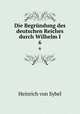 Die Begrndung des deutschen Reiches durch Wilhelm I.. 6, Heinrich von Sybel 