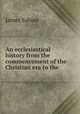 An ecclesiastical history from the commencement of the Christian era to the ., James Sabine 