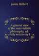 A general view of the materialistic philosophy, ed. really written by J ., James Hibbert 