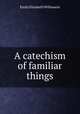 A catechism of familiar things., Emily Elizabeth Willement 