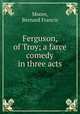Ferguson, of Troy; a farce comedy in three acts, Moore, Bernard Francis 