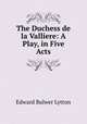 The Duchess de la Valliere: A Play, in Five Acts, E. B. Lytton 