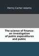 The science of finance: an investigation of public expenditures and public ., Adams, Henry Carter, 1851-1921 