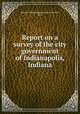 Report on a survey of the city government of Indianapolis, Indiana, Bureau of Municipal Research (New York, N.Y.) 