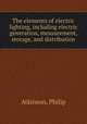 The elements of electric lighting, including electric generation, measurement, storage, and distribution, Atkinson, Philip 