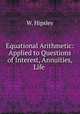 Equational Arithmetic: Applied to Questions of Interest, Annuities, Life ., W. Hipsley 