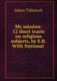My mission: 12 short tracts on religious subjects, by S.H. With National ., James Tidmarsh 