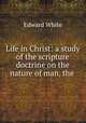 Life in Christ: a study of the scripture doctrine on the nature of man, the ., Edward White 