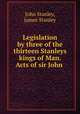Legislation by three of the thirteen Stanleys kings of Man. Acts of sir John ., John Stanley, James Stanley 