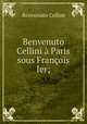 Benvenuto Cellini a Paris sous Francois Ier;, Cellini Benvenuto 