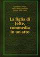 La figlia di Jefte, commedia in un atto, Cavallotti, Felice, 1842-1898,Cavallotti, Felice, 1842-1898 