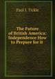 The Future of British America: Independence How to Prepare for it ., Paul I. Tickle 