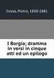 I Borgia; dramma in versi in cinque atti ed un epilogo, Cossa, Pietro, 1830-1881 