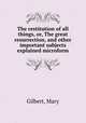 The restitution of all things, or, The great resurrection, and other important subjects explained microform, Gilbert, Mary 