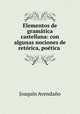 Elementos de gramatica castellana: con algunas nociones de retorica, poetica ., Joaquin Avendano 