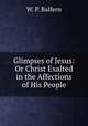 Glimpses of Jesus: Or Christ Exalted in the Affections of His People, W. P. Balfern 